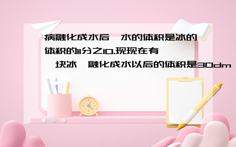 病融化成水后,水的体积是冰的体积的11分之10.现现在有一块冰,融化成水以后的体积是30dm,这块冰的体积是多少立方分米?