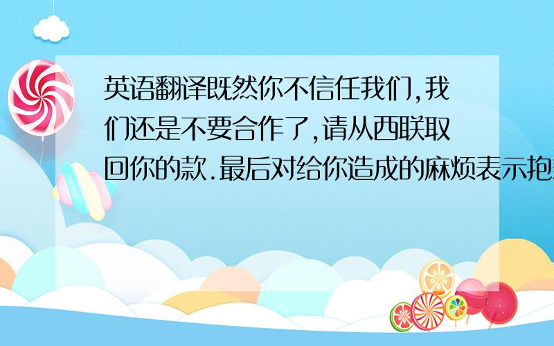 英语翻译既然你不信任我们,我们还是不要合作了,请从西联取回你的款.最后对给你造成的麻烦表示抱歉.