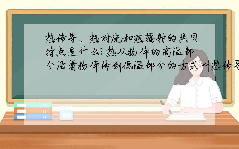 热传导、热对流和热辐射的共同特点是什么?热从物体的高温部分沿着物体传到低温部分的方式叫热传导.靠液体或气体的流动实现传递的方式叫做对流.高温物体直接向外发射热的现象叫做热