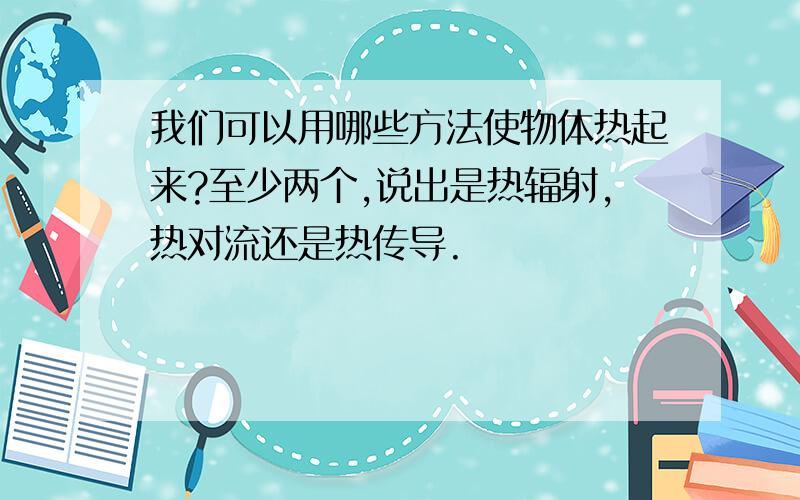 我们可以用哪些方法使物体热起来?至少两个,说出是热辐射,热对流还是热传导.