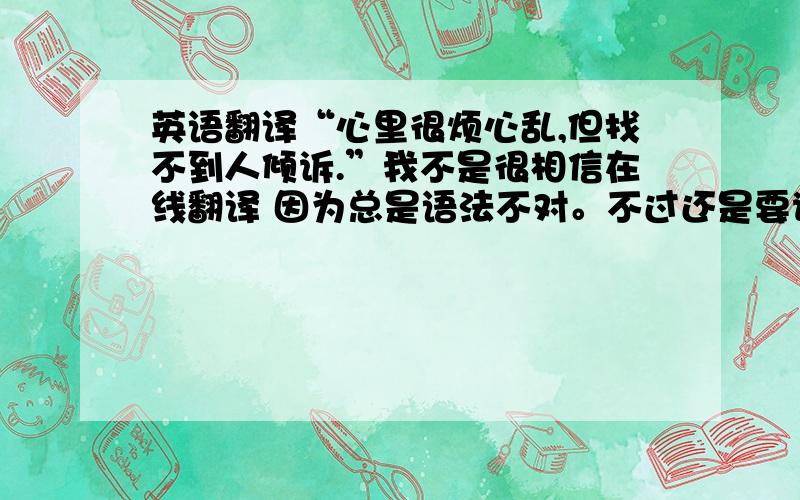 英语翻译“心里很烦心乱,但找不到人倾诉.”我不是很相信在线翻译 因为总是语法不对。不过还是要谢谢回答的人！