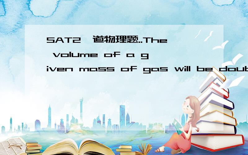 SAT2一道物理题..The volume of a given mass of gas will be doubled at atmospheric pressure if the temperature of the gas is changed from 150 to ..