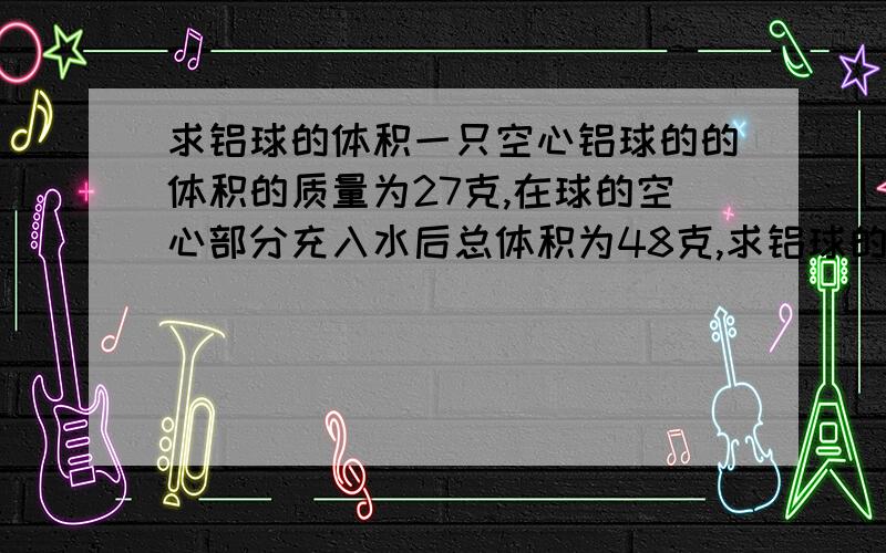 求铝球的体积一只空心铝球的的体积的质量为27克,在球的空心部分充入水后总体积为48克,求铝球的总体积.CP铝=2.7*10的3次方千克每厘米