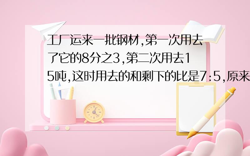 工厂运来一批钢材,第一次用去了它的8分之3,第二次用去15吨,这时用去的和剩下的比是7:5,原来有多少吨?