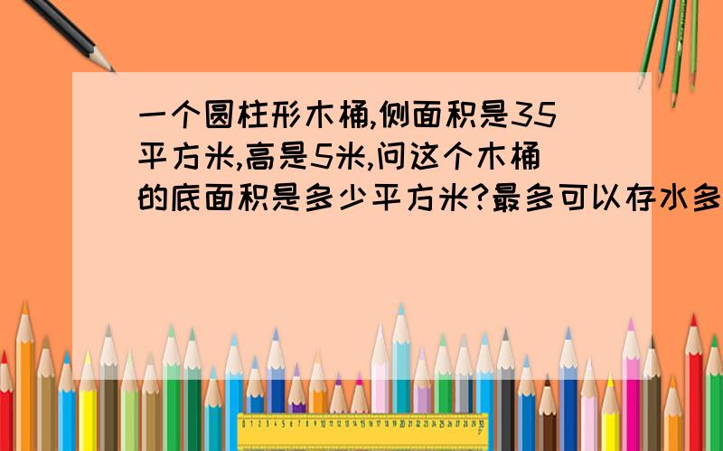 一个圆柱形木桶,侧面积是35平方米,高是5米,问这个木桶的底面积是多少平方米?最多可以存水多少立方米?