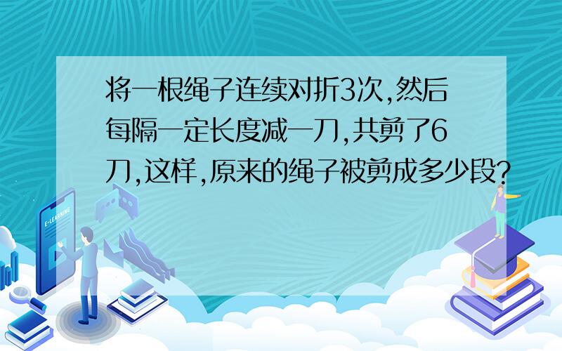 将一根绳子连续对折3次,然后每隔一定长度减一刀,共剪了6刀,这样,原来的绳子被剪成多少段?