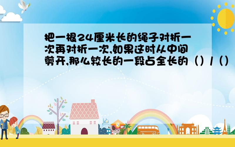 把一根24厘米长的绳子对折一次再对折一次,如果这时从中间剪开,那么较长的一段占全长的（）/（）.是（）