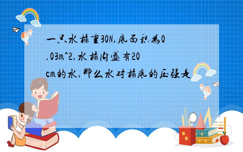 一只水桶重30N,底面积为0.03m^2,水桶内盛有20cm的水,那么水对桶底的压强是