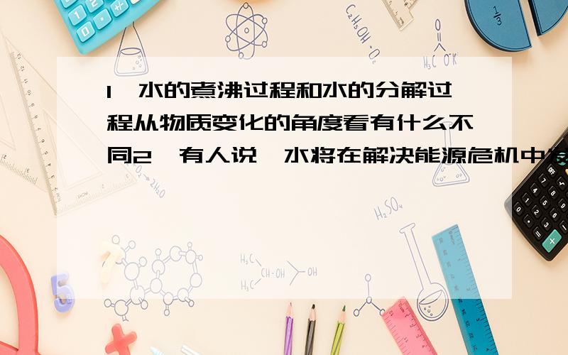 1,水的煮沸过程和水的分解过程从物质变化的角度看有什么不同2,有人说,水将在解决能源危机中发挥重要作用,你怎么想3,我们在做点解水的实验中,往往发现生成氧气与氢气的体积比小于1:2,原