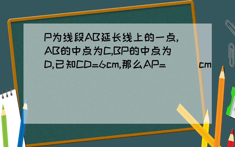 P为线段AB延长线上的一点,AB的中点为C,BP的中点为D,已知CD=6cm,那么AP=( ) cm