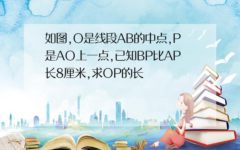 如图,O是线段AB的中点,P是AO上一点,已知BP比AP长8厘米,求OP的长