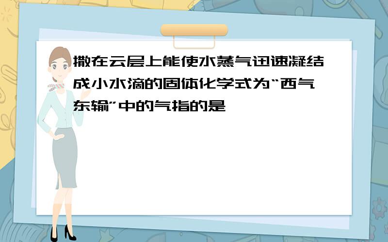 撒在云层上能使水蒸气迅速凝结成小水滴的固体化学式为“西气东输”中的气指的是