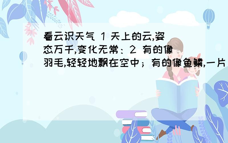 看云识天气 1 天上的云,姿态万千,变化无常：2 有的像羽毛,轻轻地飘在空中；有的像鱼鳞,一片片整整齐齐地排列着；有的像羊群,来来去去；有的像一张大棉絮,满满地盖住了天空；还有的像