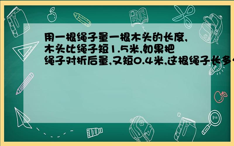 用一根绳子量一根木头的长度,木头比绳子短1.5米,如果把绳子对折后量,又短0.4米,这根绳子长多少米?用方程要一步一步写出来.