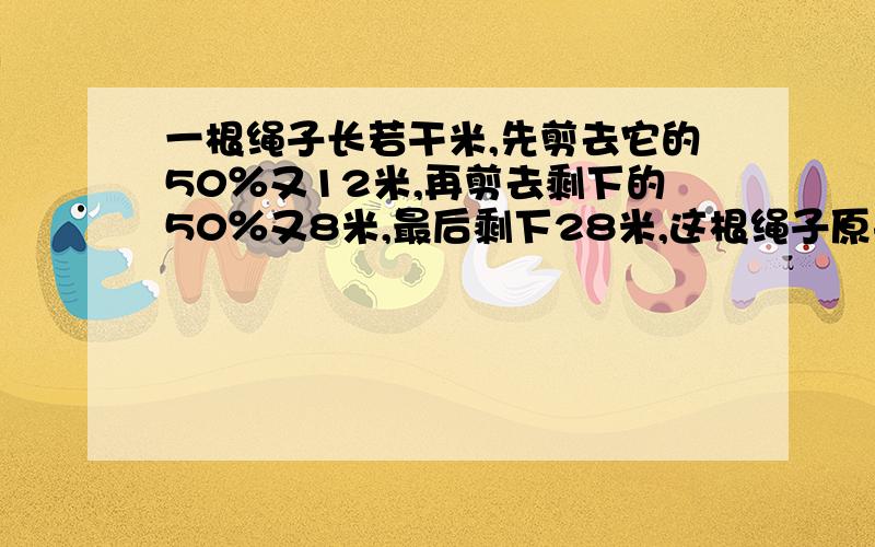 一根绳子长若干米,先剪去它的50％又12米,再剪去剩下的50％又8米,最后剩下28米,这根绳子原来长多少米?