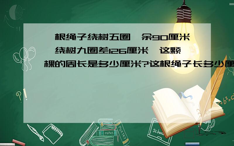 一根绳子绕树五圈,余90厘米,绕树九圈差126厘米,这颗棵的周长是多少厘米?这根绳子长多少厘米?