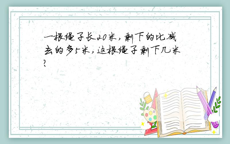 一根绳子长20米,剩下的比减去的多5米,这根绳子剩下几米?