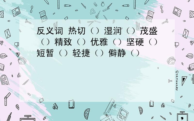 反义词 热切（）湿润（）茂盛（）精致（）优雅（）坚硬（）短暂（）轻捷（）僻静（）