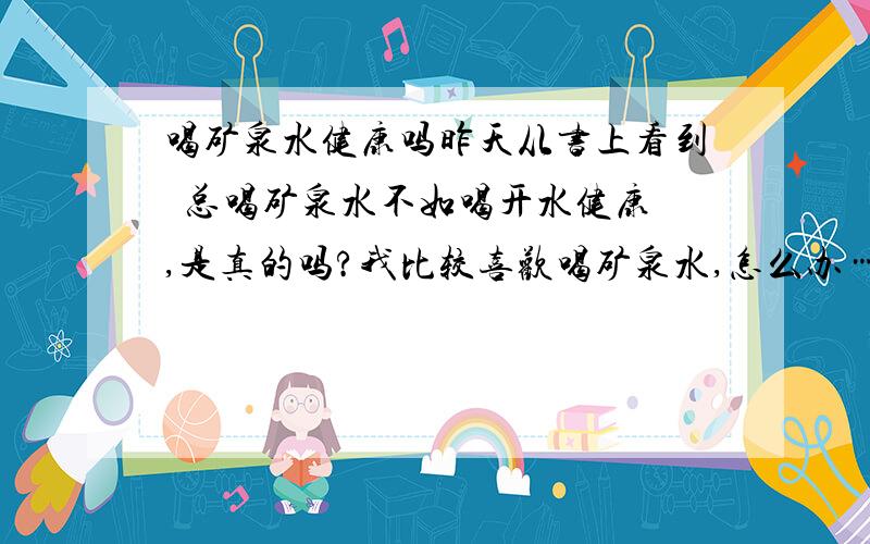 喝矿泉水健康吗昨天从书上看到  总喝矿泉水不如喝开水健康,是真的吗?我比较喜欢喝矿泉水,怎么办……