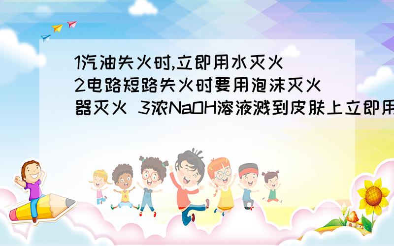 1汽油失火时,立即用水灭火 2电路短路失火时要用泡沫灭火器灭火 3浓NaOH溶液溅到皮肤上立即用水1汽油失火时,立即用水灭火2电路短路失火时要用泡沫灭火器灭火3浓NaOH溶液溅到皮肤上立即用