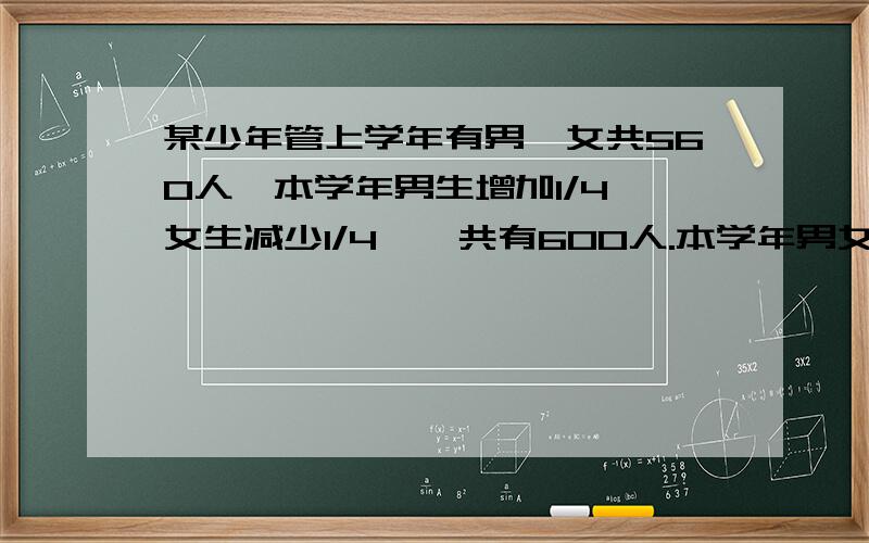 某少年管上学年有男,女共560人,本学年男生增加1/4,女生减少1/4,一共有600人.本学年男女生各有多少人