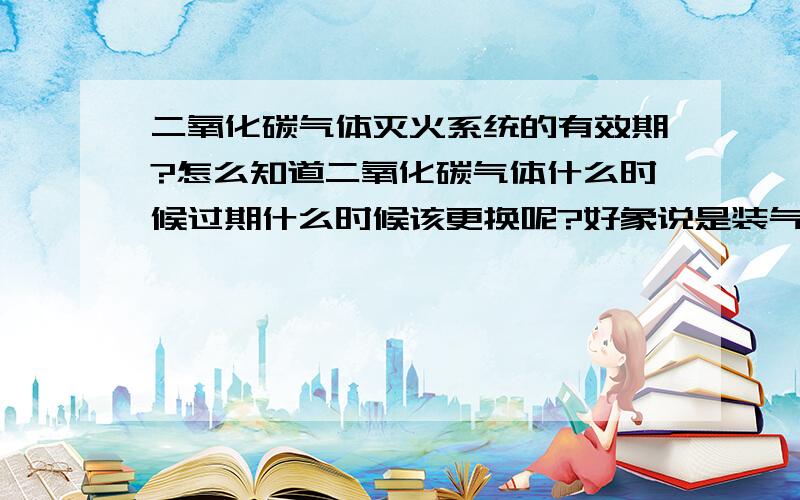 二氧化碳气体灭火系统的有效期?怎么知道二氧化碳气体什么时候过期什么时候该更换呢?好象说是装气体的钢瓶有使用期限的。不知道这个使用期限是多久？