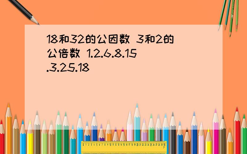 18和32的公因数 3和2的公倍数 1.2.6.8.15.3.25.18