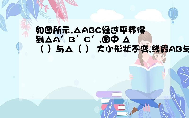 如图所示,△ABC经过平移得到△A′B′C′,图中 △ （ ）与△（ ） 大小形状不变,线段AB与A′B′的位置如图所示,△ABC经过平移得到△A′B′C′,图中 △ （  ）与△（   ）  大小形状不变,线段AB