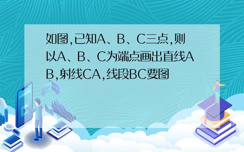 如图,已知A、B、C三点,则以A、B、C为端点画出直线AB,射线CA,线段BC要图