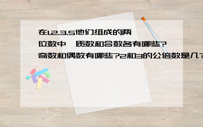 在1.2.3.5他们组成的两位数中,质数和合数各有哪些?奇数和偶数有哪些?2和3的公倍数是几?换没写完,进来在1.2.3.5和他们组成的两位数中,质数和合数各有哪些?奇数和偶数有哪些?2和3的公倍数是