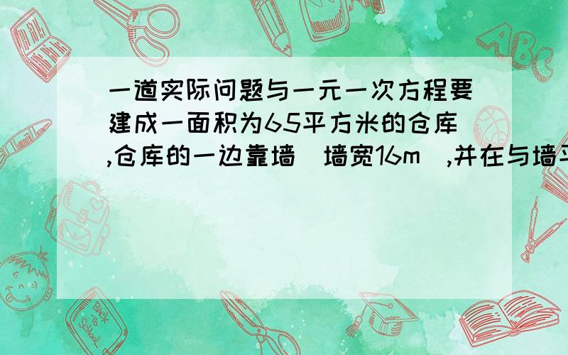 一道实际问题与一元一次方程要建成一面积为65平方米的仓库,仓库的一边靠墙(墙宽16m),并在与墙平行的一边开一个1m的门,现有能围成22m的木板.求仓库的长与宽各是多少