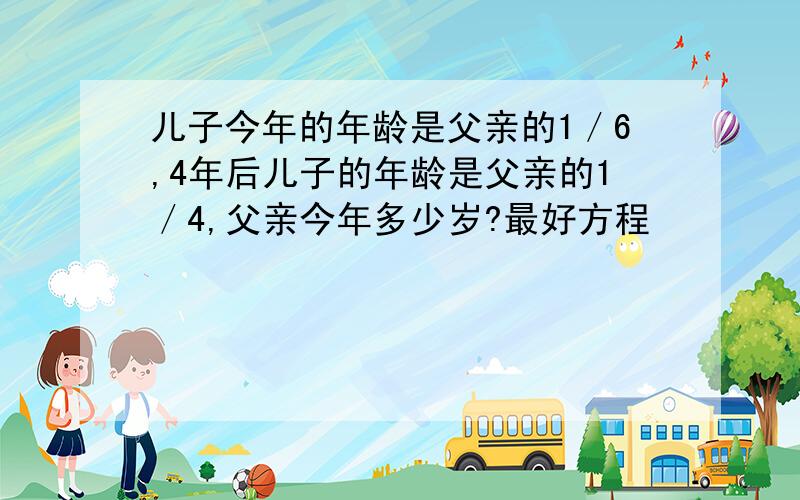 儿子今年的年龄是父亲的1／6,4年后儿子的年龄是父亲的1／4,父亲今年多少岁?最好方程