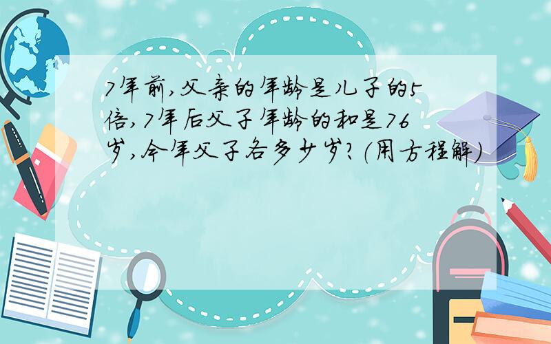 7年前,父亲的年龄是儿子的5倍,7年后父子年龄的和是76岁,今年父子各多少岁?（用方程解）