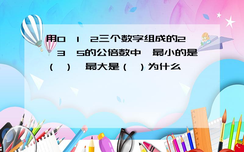 用0、1、2三个数字组成的2、3、5的公倍数中,最小的是（ ）,最大是（ ）为什么