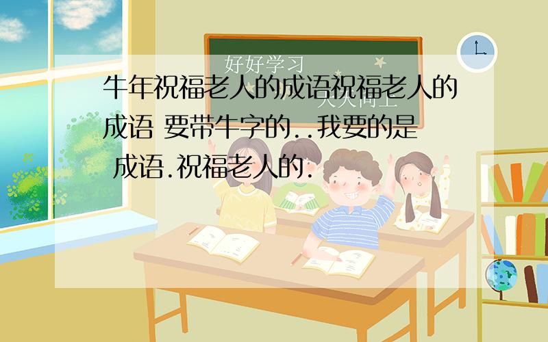 牛年祝福老人的成语祝福老人的成语 要带牛字的..我要的是 成语.祝福老人的.