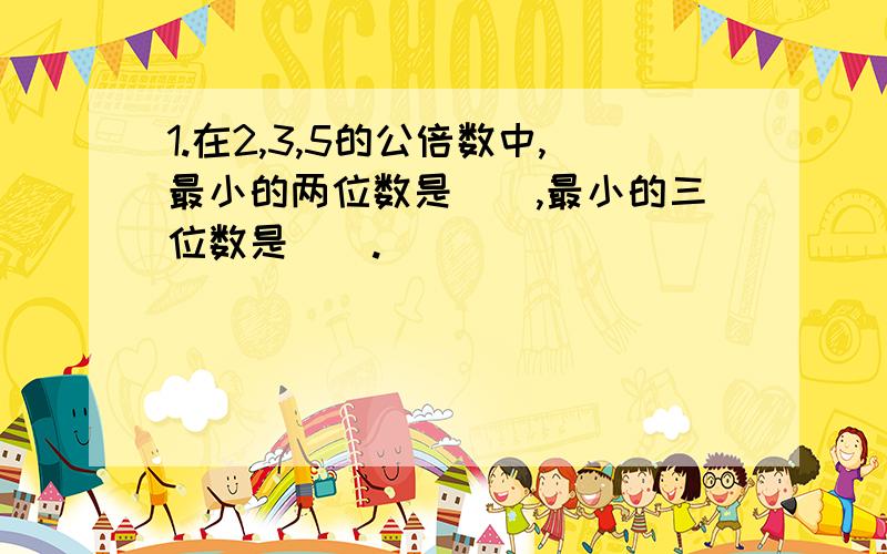 1.在2,3,5的公倍数中,最小的两位数是（）,最小的三位数是（）.