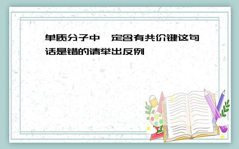 单质分子中一定含有共价键这句话是错的请举出反例