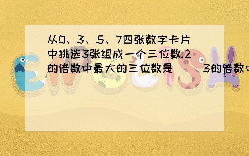 从0、3、5、7四张数字卡片中挑选3张组成一个三位数.2的倍数中最大的三位数是（） 3的倍数中最大的三位数是() 5的倍数中最大的三位数是() 有因数2和3的最大三位数是() 有因数2和5的最大三