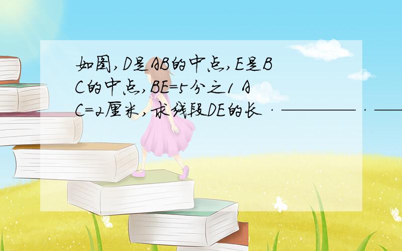 如图,D是AB的中点,E是BC的中点,BE=5分之1 AC=2厘米,求线段DE的长·————·————·——·——· `A`````````D`````````B`````E````C