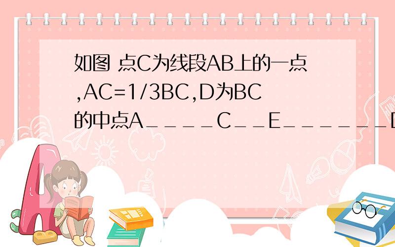 如图 点C为线段AB上的一点,AC=1/3BC,D为BC的中点A____C__E______D_______B(画的不标准）（1）若AB=16,求DC的长（2）若E为AC的中点,且CE=1.5,求AB的长