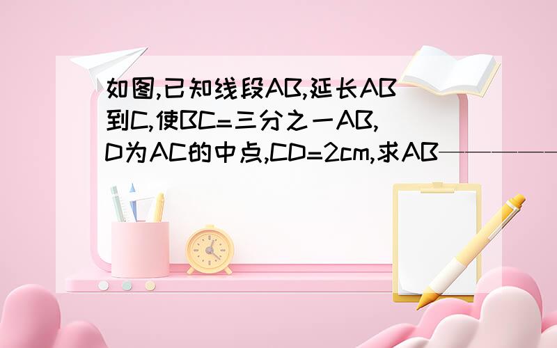 如图,已知线段AB,延长AB到C,使BC=三分之一AB,D为AC的中点,CD=2cm,求AB——————————————A D B C图我画的不标准.根据题意写把.