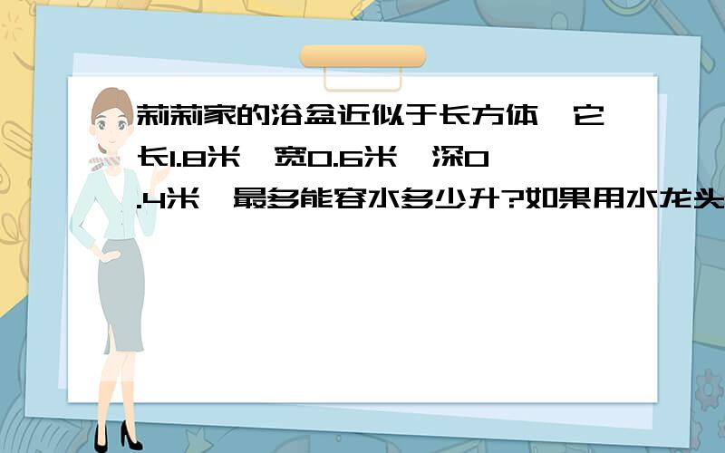 莉莉家的浴盆近似于长方体,它长1.8米,宽0.6米,深0.4米,最多能容水多少升?如果用水龙头向浴盆内注水,每分钟可注水27升,多长时间才能将浴盆注满