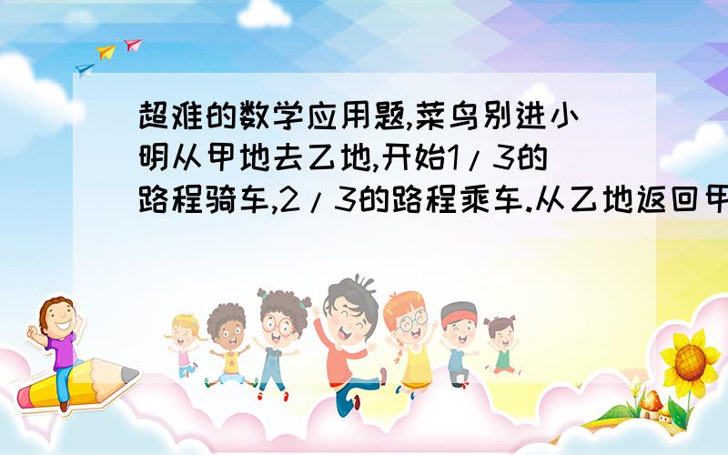 超难的数学应用题,菜鸟别进小明从甲地去乙地,开始1/3的路程骑车,2/3的路程乘车.从乙地返回甲地时,3/5的路程骑车,2/5的路程乘车.结果回来时比去时多用半小时.已知小明骑车每小时行12千米,