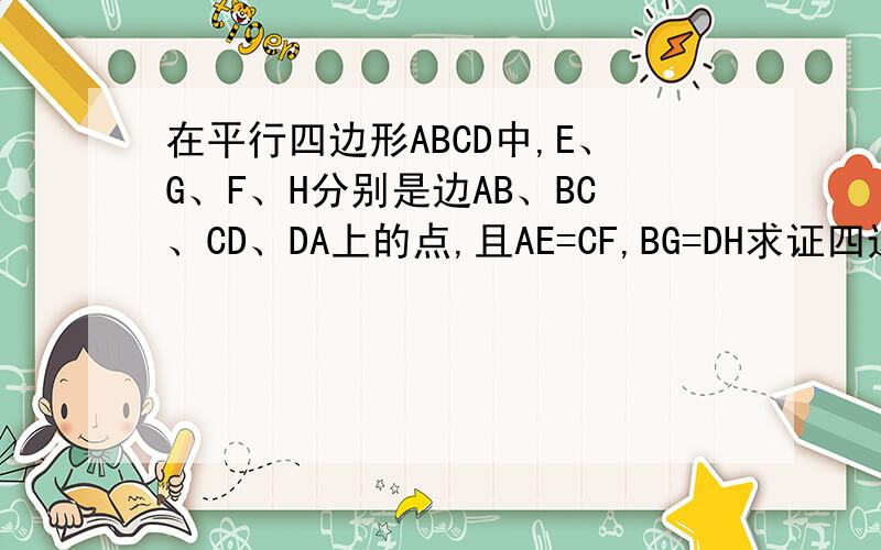 在平行四边形ABCD中,E、G、F、H分别是边AB、BC、CD、DA上的点,且AE=CF,BG=DH求证四边形efgh是平行四边形