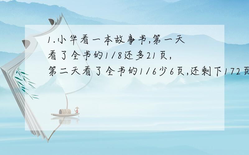 1.小华看一本故事书,第一天看了全书的1/8还多21页,第二天看了全书的1/6少6页,还剩下172页,这本故事书一共有多少页?2.一筐苹果,分给甲乙丙三人,甲分到总数的1/5多5千克,乙分到总数的1/4多7千