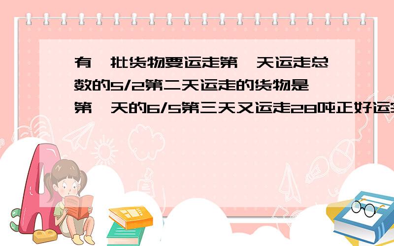 有一批货物要运走第一天运走总数的5/2第二天运走的货物是第一天的6/5第三天又运走28吨正好运完多少吨