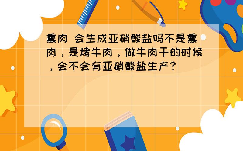 熏肉 会生成亚硝酸盐吗不是熏肉，是烤牛肉，做牛肉干的时候，会不会有亚硝酸盐生产？