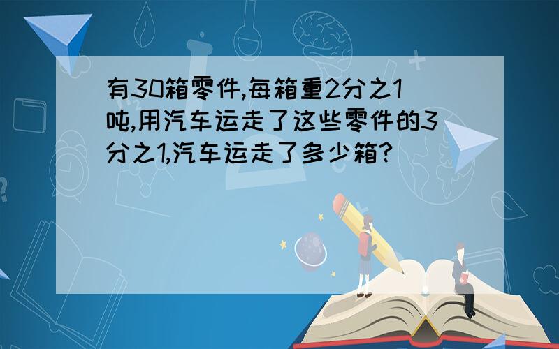 有30箱零件,每箱重2分之1吨,用汽车运走了这些零件的3分之1,汽车运走了多少箱?