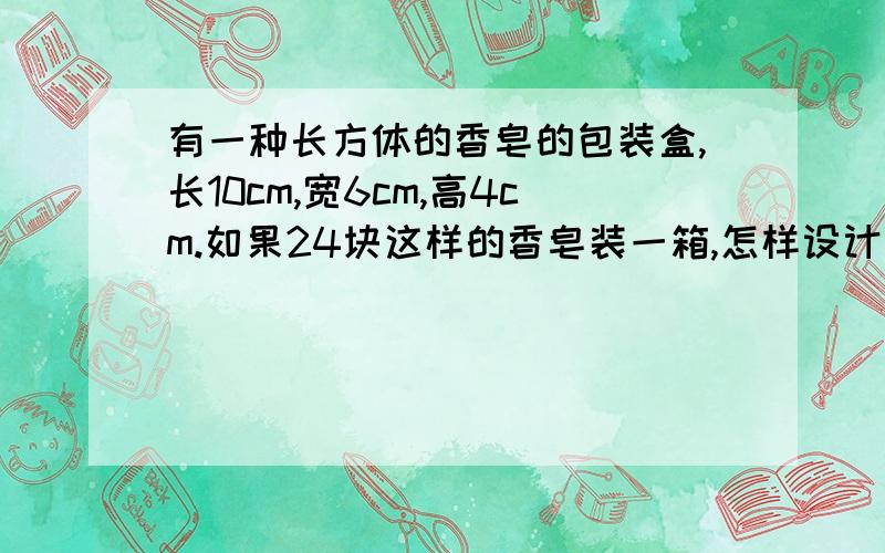 有一种长方体的香皂的包装盒,长10cm,宽6cm,高4cm.如果24块这样的香皂装一箱,怎样设计包装箱要三种方法,求出表面积