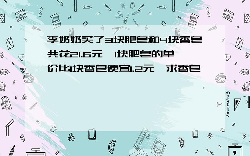 李奶奶买了3块肥皂和4块香皂共花21.6元,1块肥皂的单价比1块香皂便宜1.2元,求香皂,